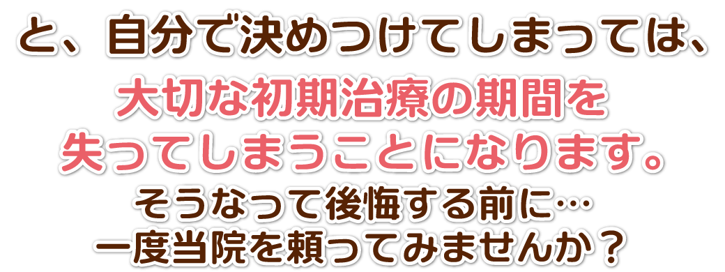 大切な初期治療期間を失ってしまう前に是非当院にご相談を!